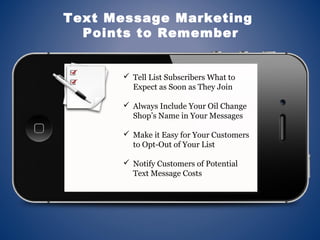  Tell List Subscribers What to
Expect as Soon as They Join
 Always Include Your Oil Change
Shop’s Name in Your Messages
 Make it Easy for Your Customers
to Opt-Out of Your List
 Notify Customers of Potential
Text Message Costs
Text Message Marketing
Points to Remember
 