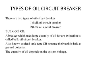 TYPES OF OIL CIRCUIT BREAKER
There are two types of oil circuit breaker
1)Bulk oil circuit breaker
2)Low oil circuit breaker
BULK OIL CB:
A breaker which uses large quantity of oil for arc extinction is
called bulk oil circuit breaker.
Also known as dead tank-type CB because their tank is held at
ground potential.
The quantity of oil depends on the system voltage.
 