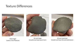 Texture Differences
Only Finger
Leaves a lot of textures
Oil and Finger
Smooths but leave warm form
Oil and metal tool
Smooth and leave flat and cold texture