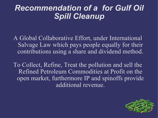 Recommendation of a  for Gulf Oil Spill Cleanup A Global Collaborative Effort, under International Salvage Law which pays people equally for their contributions using a share and dividend method. To Collect, Refine, Treat the pollution and sell the Refined Petroleum Commodities at Profit on the open market, furthermore IP and spinoffs provide additional revenue. 