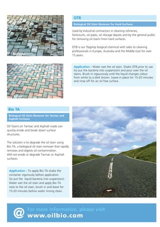 Oil Bioremediation

OT8
Biological Oil Stain Remover for Hard Surfaces

All of the products shown have been designed to handle oil contamination
from Diesel to Heavy Fuel Oil.
Tested in the UK by the Environmental Agency (England) and found to
produce no harmful or toxic biproducts.
• Tested by the Swiss Federal Laboratories and found to exceed by +60% the
degradation result required under OECO 301F.

Used by Industrial contractors in cleaning refineries,
forecourts, oil pipes, oil storage depots and by the general public
for removing oil stains from hard surfaces.

•

OT8 is our flagship biogical chemical with sales to cleaning
professionals in Europe, Australia and the Middle East for over
15 years.

Before

The bacteria used in these products are classified in Europe as Type 1 i.e. unlikely to cause infection.

Bio Gel – Oil Contaminated Gravel

Oil contaminated gravel, stones and top soil

Shipping oil contaminated stones and gravel to landfill is
expensive. Bio Gel removes oil in situ.
It is a biological solution that is simply poured over the oil
contaminated stones or gravel and left to digest.
Stir thoroughly before application, spread lightly over the
oil using a soft brush and leave for 2-3 weeks (1-2 weeks in
hot climates). Turn over the treated upper area using a fork
and re-apply to achieve a totally oil free surface. Suitable
for use in the bioremediation of oil storage areas, tank
bunds, transformer footings and railway lines, etc.

S-Oil Treat – Oil Contaminated Soil
For those familiar with bioremediation composting our dry
powder bacteria, S-Oil Treat is the composting bacteria of
choice.
With a bacterial count of 4 x 109 cfu/ml and an
application rate as low as 0.25 kg per metre cube of
contaminated soil.

Oil contaminated soil

The photo shows the bio remediation by composting of a
pipeline spill in The Oman. S-Oil Treat was applied to
30,000 tonnes of oil contaminated soil achieving a 99%
reduction in Total Hydrocarbons and Polycylic Aromatics
(see website www.oilbio.com for full report).

Road Bio – Oil Contaminated Roads
Road Bio is an oil spill detergent that removes hydrocarbon,
greases and liquid paint spills from Road Surfaces.
Containing a blend of biodegradable cleaning surfactants
Road Bio cleans spills on roads without causing an emulsion
or contributing to surface erosion.
European Approvals:
German UBA (No 3406-0025) - An environmentally acceptable
cleaning chemical.
Dutch Rijkwaterstaat - Awarded highest overall marks for cleaning
efficiency road erosion, environmental impact, cost and dilution.
Cleaning road spills

Application - Water wet the oil stain. Shake OT8 prior to use
(to put the bacteria into suspension) and pour over the oil
stains. Brush in vigourously until the liquid changes colour
from white to a dark brown. Leave in place for 15-20 minutes
and rinse off for an oil free surface.

After

Bio TA
Biological Oil Stain Remover for Tarmac and
Asphalt Surfaces

Oil Stains on Tarmac and Asphalt roads can
quickly erode and break down surface
structures.
The solution is to degrade the oil stain using
Bio TA, a biological oil stain remover that rapidly
removes and digests oil contamination.
Will not erode or degrade Tarmac or Asphalt
surfaces.

Application - To apply Bio TA shake the
container vigorously before application
(to put the liquid bacteria into suspension).
Water wet the oil stain and apply Bio TA
neat to the oil stain, brush in and leave for
15-20 minutes before water rinsing clean.

@ www.oilbio.com

For more information, please visit

 