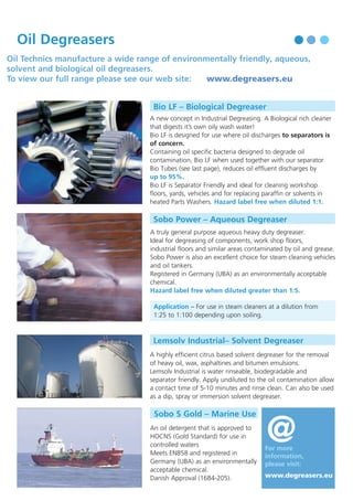 Oil Degreasers

Oil Treatment Chemicals can be either:

Oil Technics manufacture a wide range of environmentally friendly, aqueous,
solvent and biological oil degreasers.
To view our full range please see our web site:
www.degreasers.eu
Bio LF – Biological Degreaser
A new concept in Industrial Degreasing. A Biological rich cleaner
that digests it’s own oily wash water!
Bio LF is designed for use where oil discharges to separators is
of concern.
Containing oil specific bacteria designed to degrade oil
contamination, Bio LF when used together with our separator
Bio Tubes (see last page), reduces oil effluent discharges by
up to 95%.
Bio LF is Separator Friendly and ideal for cleaning workshop
floors, yards, vehicles and for replacing paraffin or solvents in
heated Parts Washers. Hazard label free when diluted 1:1.

Sobo Power – Aqueous Degreaser
A truly general purpose aqueous heavy duty degreaser.
Ideal for degreasing of components, work shop floors,
industrial floors and similar areas contaminated by oil and grease.
Sobo Power is also an excellent choice for steam cleaning vehicles
and oil tankers.
Registered in Germany (UBA) as an environmentally acceptable
chemical.
Hazard label free when diluted greater than 1:5.
Application – For use in steam cleaners at a dilution from
1:25 to 1:100 depending upon soiling.

• Demulsifiers used in treating water in oil emulsions (W/O)
• Reverse Demulsifiers used in treating oil in water emulsifiers (O/W).
Oil emulsions vary considerably and Oil Technics has a wide range of Demulsifiers and Reverse Demulsifiers to treat
most emulsions. We offer a free waste oil laboratory Demulsifier selection service.
Below are listed some of those most frequently used waste oil chemical treatments.

Demulsifiers – For Waste Oil Emulsions
OT775 – De-Ashing Demulsifier
For use in treating lube oil emulsions containing oil, water and heavy metals (ash). OT 775 is a De-Ashing demulsifier
designed to typically reduce the Ash content of treated emulsions by up to 80–90%.
Note – This is a two part process using demulsifier OT 775 together with Sulphuric Acid.
It is important to use OT775 with treatment tanks that have a corrosion resistant construction.

OT2456 – Garage Oil Demulsifier
Designed to phase separate waste garage oil emulsions.

OT2375 – Centrifuge Aid and Ship Ballast Demulsifier
Designed to phase separate low sulphur fuel oils.

OT99

– High Water Content Demulsifier

Designed to phase separate high water content waste oil emulsions.

Reverse Demulsifiers – Water in Oil Emulsions
WT507 – Oil “Polishing” Reverse Demulsifier
Designed to separate, at ambient temperatures, light oil in water emulsions.

WT525 – Coolant Oil Reverse Demulsifier
Designed to separate, at ambient temperatures, waste cutting oil and coolant emulsions.

Lemsolv Industrial– Solvent Degreaser
A highly efficient citrus based solvent degreaser for the removal
of heavy oil, wax, asphaltines and bitumen emulsions.
Lemsolv Industrial is water rinseable, biodegradable and
separator friendly. Apply undiluted to the oil contamination allow
a contact time of 5-10 minutes and rinse clean. Can also be used
as a dip, spray or immersion solvent degreaser.

Sobo S Gold – Marine Use
An oil detergent that is approved to
HOCNS (Gold Standard) for use in
controlled waters
Meets EN858 and registered in
Germany (UBA) as an environmentally
acceptable chemical.
Danish Approval (1684-205).

@

For more
information,
please visit:
www.degreasers.eu

Oily Sludge Emulsions – Tank bottoms
WT620/OS88 – De-oiling Sludges
Combined sludge demulsifier with water treatment agent especially designed for separating tank bottoms, crude oil
and refinery oil sludges.

Oil Dispersant – Marine Application
Disperse 1040
Type 2/3 oil slick dispersant. Dilute with water for aerial spraying or use as a concentrate on beach or rocks.

@ www.demulsifiers.eu

For more information, please visit

 