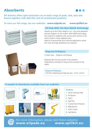 Waste Oil Treatment Chemicals

Absorbents

Waste oil emulsions are simply
mixtures of two “un-mixable” liquids
usually oil and water.

Oil Technics offers spill contractors an ex-stock range of pads, rolls, socs and
booms together with Spill Kits and oil containment products.
To view our full range, see our websites: www.oilpads.eu

Oil Pads With The New MAXX Technology

Typically emulsions contains three phases:
• The Dispersed Phase

Absorb up to 24 X their weight in oil – the most absorbent
pad per kilogram on the market. With MAXX technology
less material is needed to pick up the same amount of oil,
which results in lower disposal costs!
Ideal for environmental and industrial applications where
low costs and high absorbency are required.

- Consisting of very small
uncoalesced droplets.

• The Continuous Phase - Which keeps the
droplets in suspension.
• The Interphase

www.spillkit.eu

- Which binds the dispersed
and continuous phases
together.

Dispense-N-Dispose

Oil Treatment chemicals are designed to separate these
phases.

A clever idea… Dispense and Dispose.

They do this by first making the emulsion unstable, then
coalescing together the individual water (or oil droplets)
to form three continuous phases.

Dispenser Box for easy access to the sorbents.
Disposal box and bags for easy off site removal of oily
waste.

The best oil treatment chemical is the one that releases
from the emulsion the most free oil, water and solids
and has the least Interphase.

Dispense-N-Dispose
150 Oil or Maintenance Pads per box - 41cm x 51cm

How to select a demulsifier using either the “Bottle” Test or a “Centrifuge” Test:

A sample of absorbents available from our websites

1. Bottle Test
Equipment required: • Water Bath • 4 x 1L Graduated Tubes • 1ml Syringe

2

1

3

4

• Shake the emulsion sample vigorously, fill each tube and heat to 60°C.
• Inject 2000 ppm of a range of selected demulsifiers leaving one tube as the “Control”. Shake each tube
vigorously for 20 seconds in a horizontal and vertical direction and replace in the water bath at 70°C.
• Note the amount of free water, released oil and interphase produced in each sample and compare with
the BS & W obtained from a Dean and Stark analysis of the sample.

1 Oil & Chemical Pads
2 Oil Booms
3 SOCS
4 Spill Kits
6

5

7

8

5 Containment Products
6 Bilge Booms

2. Centrifuge Test

7 Drain Covers

Equipment required: • Centrifuge • 4 x 10ml Graduated Tubes
• Heat the oil sample to 60°C shake vigorously and pour into each centrifuge tube. Leaving one tube as the
control apply one drop from a range of demulsifiers to each tube and centrifuge for 10 minutes.
Choose the solution which gives the best free water, solids, oil separation and least interphase.
• The Centrifuge Test is more often used by operators who stream their waste oil emulsions and have
demulsifier experience.

Products

8 Spill Barrier

@

For more information, please visit these websites:

www.oilpads.eu

www.spillkit.eu

 