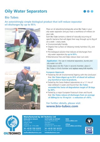 Oil Technics

Oily Water Separators

F O R

Bio Tubes

T H E

O I L

R E C Y C L I N G

I N D U ST R Y

An astonishingly simple biological product that will reduce separator
oil discharges by up to 95%
Place an oil absorbing biologically active Bio Tube in your
oily water separator and you have a workforce of millions on
your side.
Each Bio Tube contains a blend of naturally occurring oil
specific bacteria that will digest their way through up to 2kg of
oil a week – every week.
• Environmentally Friendly
• Digests free surface oil releasing merely harmless CO2 and
Water.
• The biological solution that reduces oil discharges from
oily water separators by up to 95%.
• Maintenance free and helps reduce clean out costs
Application - For use in industrial separators, bunds and
oily water run offs.
Simply place one Bio Tube in second chamber, place 2
Bio Tubes in third chamber and replace every 6-8 months.
European Approvals
• Tested by the UK Environmental Agency with the conclusion
that: Bio Tubes digest up to 95% of diesel oil without
any harmful or toxic bi-products.
• Tested by the Swiss Federal Laboratories on a 1:1 mix of
lube oil/diesel in water and found that: Bio Tubes
exceeded the Swiss oil degradation target of 30 days
by 60%.
• Tested by a major European Forecourt chain and found
that: Bio Tubes reduce oil discharges from an average
of 500mg/Ltr to 19 mg/Ltr – a reduction of +95%.

For further details, please visit

www.bio-tubes.com

Manufactured by Oil Technics Ltd
ENGLAND & WALES
The Croft
Abbots Walk
Stafford
England UK ST16 3BN

SCOTLAND & EXPORT
Linton Business Park
Gourdon
Aberdeenshire
Scotland UK DD10 0NH

Tel: +44 (0) 1785 222970
Fax: +44 (0) 1785 225519

Tel: +44 (0) 1561 361515
Fax: +44 (0) 1561 361001

stafford@oiltechnics.com

info@oiltechnics.com

WEB
www.oilbio.com
eShop
www.oilbio.com/shop

Oil Contamination Solutions

 