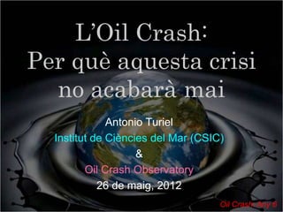 L’Oil Crash:
Per què aquesta crisi
  no acabarà mai
              Antonio Turiel
  Institut de Ciències del Mar (CSIC)
                    &
         Oil Crash Observatory
            26 de maig, 2012
                                    Oil Crash: Any 6
 
