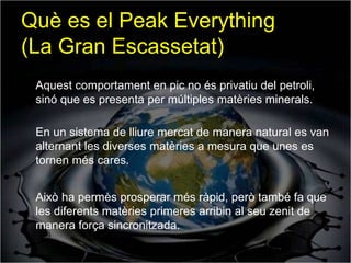 Què es el Peak Everything
(La Gran Escassetat)
 Aquest comportament en pic no és privatiu del petroli,
 sinó que es presenta per múltiples matèries minerals.

 En un sistema de lliure mercat de manera natural es van
 alternant les diverses matèries a mesura que unes es
 tornen més cares.


 Això ha permès prosperar més ràpid, però també fa que
 les diferents matèries primeres arribin al seu zenit de
 manera força sincronitzada.
 