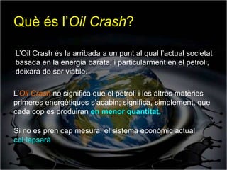 Què és l’Oil Crash?

L’Oil Crash és la arribada a un punt al qual l’actual societat
basada en la energia barata, i particularment en el petroli,
deixarà de ser viable.

L’Oil Crash no significa que el petroli i les altres matèries
primeres energètiques s’acabin; significa, simplement, que
cada cop es produiran en menor quantitat.

Si no es pren cap mesura, el sistema econòmic actual
col·lapsarà
 