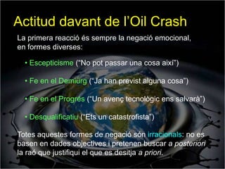 Actitud davant de l’Oil Crash
La primera reacció és sempre la negació emocional,
en formes diverses:

  • Escepticisme (“No pot passar una cosa així”)

  • Fe en el Demiürg (“Ja han previst alguna cosa”)

  • Fe en el Progrés (“Un avenç tecnològic ens salvarà”)

  • Desqualificatiu (“Ets un catastrofista”)

Totes aquestes formes de negació són irracionals: no es
basen en dades objectives i pretenen buscar a posteriori
la raó que justifiqui el que es desitja a priori.
 