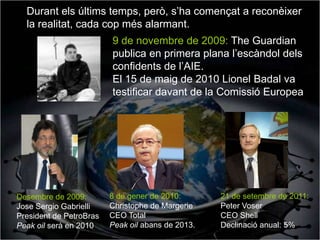 Durant els últims temps, però, s’ha començat a reconèixer
  la realitat, cada cop més alarmant.
                         9 de novembre de 2009: The Guardian
                         publica en primera plana l’escàndol dels
                         confidents de l’AIE.
                         El 15 de maig de 2010 Lionel Badal va
                         testificar davant de la Comissió Europea




Desembre de 2009:        8 de gener de 2010:       21 de setembre de 2011:
Jose Sergio Gabrielli    Christophe de Margerie    Peter Voser
President de PetroBras   CEO Total                 CEO Shell
Peak oil serà en 2010    Peak oil abans de 2013.   Declinació anual: 5%
 