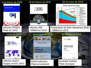 6 de febrer de 2010    18 de febrer de 2010             22 de març de 2010




 Informe ITPOES        Informe JOE            Presentació de Glen Sweetnam (DoE)
 Peak oil: 2015        -10Mb/d en 2015        -10Mb/d en 2015
    Juny de 2010          Setembre de 2010             Setembre de 2010




 Informe Lloyd’s         Exèrcit alemany             Australia Institute
 Supply crunch: 2013     Peak oil imminent           Peak oil proper
 