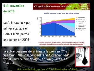 9 de novembre
de 2010:


La AIE reconeix per
primer cop que el
Peak Oil de petroli
cru va ser en 2006


I a sobre desenes de articles a la premsa (The
Guardian, The Independent, The Observer, Wall
Street Journal, Der Spiegel, La Vanguardia, El
País,…)
           (http://crashoil.blogspot.com/2010/09/peak-oil-ano-5.html)
 