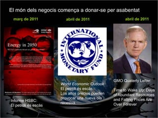 El món dels negocis comença a donar-se per asabentat
 març de 2011            abril de 2011                 abril de 2011




                                                 GMO Quaterly Letter:
                      World Economic Outlook
                      El petroli és escàs.       Time to Wake Up: Days
                      Los altos precios pueden   of Abundant Resources
                      provocar una nueva ola     and Falling Prices Are
Informe HSBC:
                      recesiva.                  Over Forever
El petroli és escàs
 