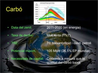 Carbó

• Data del zenit:        2011-2020 (en energia)

• Taxa de declivi:       Molt lenta (1%?)

• TRE:                   70, baixant ràpid i cond. petroli

• Potencial màxim:       105 Mb/d (26,5% EP mundial)

• Necessitats de capital: Creixents a mesura que la
                          qualitat del carbó baixa.
 