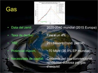Gas

• Data del zenit:         2020-2040 mundial (2015 Europa)

• Taxa de declivi:        Fins a un 4%

• TRE:                    20 i baixant (cond. petroli)

• Potencial màxim:        ~70 Mb/d (20,9% EP mundial)

• Necessitats de capital: Creixents pel gas convencional,
                          rendibilitat dubtosa pel gas
                          d’esquist
 