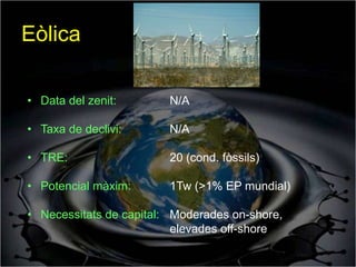Eòlica

• Data del zenit:        N/A

• Taxa de declivi:       N/A

• TRE:                   20 (cond. fòssils)

• Potencial màxim:       1Tw (>1% EP mundial)

• Necessitats de capital: Moderades on-shore,
                          elevades off-shore
 