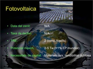 Fotovoltaica

• Data del zenit:          N/A

• Taxa de declivi:         N/A

• TRE:                     2 (cond. fòssils)

• Potencial màxim:         2-5 Tw (>1% EP mundial)

• Necessitats de capital: Materials rars, rendibilitat dubtosa
 