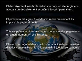 El decreixement inevitable del nostre consum d’energia ens
aboca a un decreixement econòmic forçat i permanent.


El problema més greu és el deute: sense creixement és
impossible pagar el deute.


Tots els països occidentals hauran de suspendre pagaments
en algun moment  crisi històrica.


El intent de pagar el deute pot portar a la liquidació massiva
d’actius sense millorar la ràtio deute-PIB (col·lapse catabòlic)
 