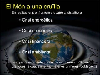 El Món a una cruïlla
  En realitat, ens enfrontem a quatre crisis alhora:

       • Crisi energètica

       • Crisi econòmica

       • Crisi financera

       • Crisi ambiental

  Les quatre estan interconnectades, i tenen múltiples
  branques (aigua, aliments, matèries primeres, població...)
 