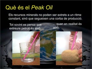 Què és el Peak Oil
 Els recursos minerals no poden ser extrets a un ritme
 constant, sinó que segueixen una corba de producció.
 Tot sovint es pensa que         ... quan en realitat és
 extreure petroli és això…       això.
 