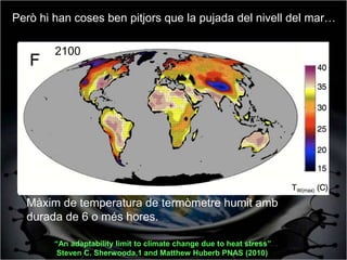 Però hi han coses ben pitjors que la pujada del nivell del mar…

       1999-2008
        2100




  Màxim de temperatura de termòmetre humit amb
  durada de 6 o més hores.

        “An adaptability limit to climate change due to heat stress”
         Steven C. Sherwooda,1 and Matthew Huberb PNAS (2010)
 