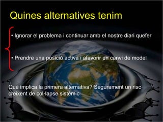 Quines alternatives tenim
 • Ignorar el problema i continuar amb el nostre diari quefer



 • Prendre una posició activa i afavorir un canvi de model




Què implica la primera alternativa? Segurament un risc
creixent de col·lapse sistèmic
 