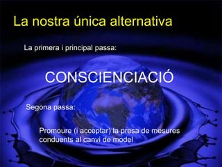 La nostra única alternativa
 La primera i principal passa:



       CONSCIENCIACIÓ
  Segona passa:


     Promoure (i acceptar) la presa de mesures
     conduents al canvi de model
 