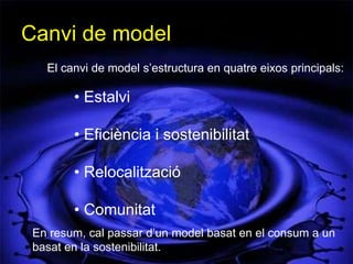 Canvi de model
   El canvi de model s’estructura en quatre eixos principals:

        • Estalvi

        • Eficiència i sostenibilitat

        • Relocalització

        • Comunitat
 En resum, cal passar d’un model basat en el consum a un
 basat en la sostenibilitat.
 