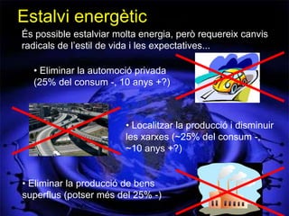 Estalvi energètic
És possible estalviar molta energia, però requereix canvis
radicals de l’estil de vida i les expectatives...

  • Eliminar la automoció privada
  (25% del consum -, 10 anys +?)



                        • Localitzar la producció i disminuir
                        les xarxes (~25% del consum -,
                        ~10 anys +?)


• Eliminar la producció de bens
superflus (potser més del 25% -)
 