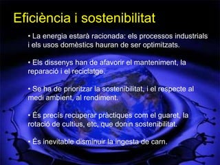 Eficiència i sostenibilitat
  • La energia estarà racionada: els processos industrials
  i els usos domèstics hauran de ser optimitzats.

  • Els dissenys han de afavorir el manteniment, la
  reparació i el reciclatge.

  • Se ha de prioritzar la sostenibilitat, i el respecte al
  medi ambient, al rendiment.

  • És precís recuperar pràctiques com el guaret, la
  rotació de cultius, etc, que donin sostenibilitat.

  • És inevitable disminuir la ingesta de carn.
 