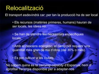 Relocalització
El transport esdevindrà car; per tan la producció ha de ser local

     • Els recursos (matèries primeres, humans) hauran de
     ser locals, les idees no.

     • Se han de atendre les necessitats específiques
     locals.

     • Amb el descens energètic, el camp pot requerir una
     quantitat més gran de ma d’obra (del 30% o més).

     • Es pot cultivar a les ciutats.

No sabem quina és la carrying capacity d’Espanya; hem d’
aprofitar l’energia disponible per a adaptar-nos
 