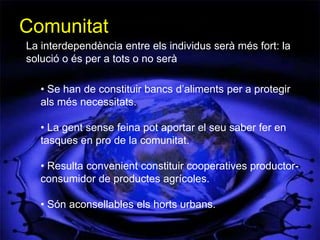 Comunitat
La interdependència entre els individus serà més fort: la
solució o és per a tots o no serà

   • Se han de constituir bancs d’aliments per a protegir
   als més necessitats.

   • La gent sense feina pot aportar el seu saber fer en
   tasques en pro de la comunitat.

   • Resulta convenient constituir cooperatives productor-
   consumidor de productes agrícoles.

   • Són aconsellables els horts urbans.
 