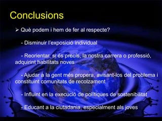 Conclusions
  Què podem i hem de fer al respecte?

   - Disminuir l’exposició individual

   - Reorientar, si és precís, la nostra carrera o professió,
 adquirint habilitats noves

   - Ajudar a la gent més propera, avisant-los del problema i
 constituint comunitats de recolzament

   - Influint en la execució de polítiques de sostenibilitat

   - Educant a la ciutadania, especialment als joves
 