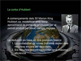 La corba d’Hubbert


A començaments dels 50 Marion King
Hubbert va modelitzar amb bona
aproximació la corba de producció per al
petroli produït per pous, camps, regions…



La deducció es basa en dos postulats bàsics:
   1. La probabilitat de noves troballes depèn dels
      recursos encara per descobrir
   2. Els recursos trobats s’exploten amb màxima
      eficiència
 