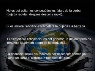 No es pot evitar les conseqüències fatals de la corba
(pujada ràpida i després descens ràpid).


Si es millora l’eficiència s’accelera la pujada i la baixada.



Si s’empitjora l’eficiència, es pot generar un plateau però es
renuncia igualment a part de la producció.


La deducció inclou els recursos per descobrir; només pot
haver un canvi si s’inclouen recursos diferents.
 