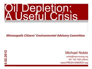 Oil Depletion:
A Useful Crisis




                                                                   . . . . . . . .
     Minneapolis Citizens’ Environmental Advisory Committee
5.02.2012




                                             Michael Noble
                                              noble@fresh-energy.org
                                                651 726 7563 (office)
                                          www.FRESH-ENERGY.org
  . . . . . . . .
 