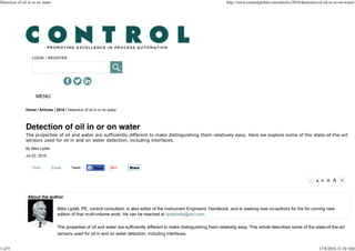 LOGIN | REGISTER
Print Email Tweet
- A A A A +
Home / Articles / 2016 / Detection of oil in or on water
The properties of oil and water are sufficiently different to make distinguishing them relatively easy. Here we explore some of the state-of-the-art
sensors used for oil in and on water detection, including interfaces.
By Béla Lipták
Jul 22, 2016
Béla Lipták, PE, control consultant, is also editor of the Instrument Engineers’ Handbook, and is seeking new co-authors for the for coming new
edition of that multi-volume work. He can be reached at liptakbela@aol.com.
The properties of oil and water are sufficiently different to make distinguishing them relatively easy. This article describes some of the state-of-the-art
sensors used for oil in and on water detection, including interfaces.
MENU
Share ShareShare
Detection of oil in or on water http://www.controlglobal.com/articles/2016/detection-of-oil-in-or-on-water/
1 of 9 17/8/2016 11:34 AM
 
