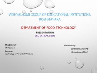 VIDHYALAXMI GROUP OF EDUCATIONAL INSTITUTIONS,
BRAHMAVARA
DEPARTMENT OF FOOD TECHNOLOGY
PRESENTATION
OIL EXTRACTION
MODERATOR
Ms Rasmiya
Lecturer
Technology of Fat and Oil Products
Presented by :
Santhosh Kumar P S
Second year BSc Ft
 