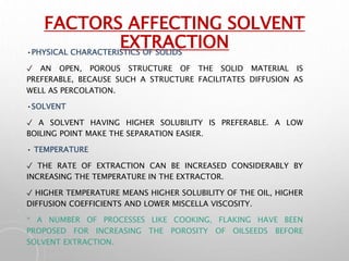 FACTORS AFFECTING SOLVENT
EXTRACTION
•PHYSICAL CHARACTERISTICS OF SOLIDS
✓ AN OPEN, POROUS STRUCTURE OF THE SOLID MATERIAL IS
PREFERABLE, BECAUSE SUCH A STRUCTURE FACILITATES DIFFUSION AS
WELL AS PERCOLATION.
•SOLVENT
✓ A SOLVENT HAVING HIGHER SOLUBILITY IS PREFERABLE. A LOW
BOILING POINT MAKE THE SEPARATION EASIER.
• TEMPERATURE
✓ THE RATE OF EXTRACTION CAN BE INCREASED CONSIDERABLY BY
INCREASING THE TEMPERATURE IN THE EXTRACTOR.
✓ HIGHER TEMPERATURE MEANS HIGHER SOLUBILITY OF THE OIL, HIGHER
DIFFUSION COEFFICIENTS AND LOWER MISCELLA VISCOSITY.
* A NUMBER OF PROCESSES LIKE COOKING, FLAKING HAVE BEEN
PROPOSED FOR INCREASING THE POROSITY OF OILSEEDS BEFORE
SOLVENT EXTRACTION.
 