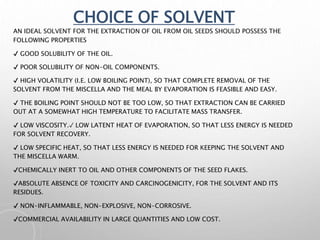 CHOICE OF SOLVENT
AN IDEAL SOLVENT FOR THE EXTRACTION OF OIL FROM OIL SEEDS SHOULD POSSESS THE
FOLLOWING PROPERTIES
✔ GOOD SOLUBILITY OF THE OIL.
✔ POOR SOLUBILITY OF NON-OIL COMPONENTS.
✔ HIGH VOLATILITY (I.E. LOW BOILING POINT), SO THAT COMPLETE REMOVAL OF THE
SOLVENT FROM THE MISCELLA AND THE MEAL BY EVAPORATION IS FEASIBLE AND EASY.
✔ THE BOILING POINT SHOULD NOT BE TOO LOW, SO THAT EXTRACTION CAN BE CARRIED
OUT AT A SOMEWHAT HIGH TEMPERATURE TO FACILITATE MASS TRANSFER.
✔ LOW VISCOSITY.✓ LOW LATENT HEAT OF EVAPORATION, SO THAT LESS ENERGY IS NEEDED
FOR SOLVENT RECOVERY.
✔ LOW SPECIFIC HEAT, SO THAT LESS ENERGY IS NEEDED FOR KEEPING THE SOLVENT AND
THE MISCELLA WARM.
✔CHEMICALLY INERT TO OIL AND OTHER COMPONENTS OF THE SEED FLAKES.
✔ABSOLUTE ABSENCE OF TOXICITY AND CARCINOGENICITY, FOR THE SOLVENT AND ITS
RESIDUES.
✔ NON-INFLAMMABLE, NON-EXPLOSIVE, NON-CORROSIVE.
✔COMMERCIAL AVAILABILITY IN LARGE QUANTITIES AND LOW COST.
 