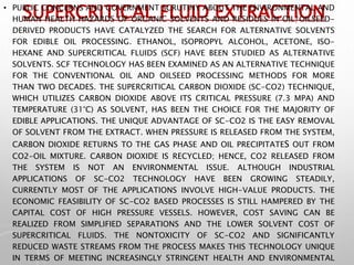 SUPERCRITICAL FLUID EXTRACTION
• PUBLIC CONCERNS AND GOVERNMENT SCRUTINY ABOUT THE ENVIRONMENTAL AND
HUMAN HEALTH HAZARDS OF ORGANIC SOLVENTS AND RESIDUES IN OIL/OILSEED-
DERIVED PRODUCTS HAVE CATALYZED THE SEARCH FOR ALTERNATIVE SOLVENTS
FOR EDIBLE OIL PROCESSING. ETHANOL, ISOPROPYL ALCOHOL, ACETONE, ISO-
HEXANE AND SUPERCRITICAL FLUIDS (SCF) HAVE BEEN STUDIED AS ALTERNATIVE
SOLVENTS. SCF TECHNOLOGY HAS BEEN EXAMINED AS AN ALTERNATIVE TECHNIQUE
FOR THE CONVENTIONAL OIL AND OILSEED PROCESSING METHODS FOR MORE
THAN TWO DECADES. THE SUPERCRITICAL CARBON DIOXIDE (SC-CO2) TECHNIQUE,
WHICH UTILIZES CARBON DIOXIDE ABOVE ITS CRITICAL PRESSURE (7.3 MPA) AND
TEMPERATURE (31°C) AS SOLVENT, HAS BEEN THE CHOICE FOR THE MAJORITY OF
EDIBLE APPLICATIONS. THE UNIQUE ADVANTAGE OF SC-CO2 IS THE EASY REMOVAL
OF SOLVENT FROM THE EXTRACT. WHEN PRESSURE IS RELEASED FROM THE SYSTEM,
CARBON DIOXIDE RETURNS TO THE GAS PHASE AND OIL PRECIPITATES OUT FROM
CO2-OIL MIXTURE. CARBON DIOXIDE IS RECYCLED; HENCE, CO2 RELEASED FROM
THE SYSTEM IS NOT AN ENVIRONMENTAL ISSUE. ALTHOUGH INDUSTRIAL
APPLICATIONS OF SC-CO2 TECHNOLOGY HAVE BEEN GROWING STEADILY,
CURRENTLY MOST OF THE APPLICATIONS INVOLVE HIGH-VALUE PRODUCTS. THE
ECONOMIC FEASIBILITY OF SC-CO2 BASED PROCESSES IS STILL HAMPERED BY THE
CAPITAL COST OF HIGH PRESSURE VESSELS. HOWEVER, COST SAVING CAN BE
REALIZED FROM SIMPLIFIED SEPARATIONS AND THE LOWER SOLVENT COST OF
SUPERCRITICAL FLUIDS. THE NONTOXICITY OF SC-CO2 AND SIGNIFICANTLY
REDUCED WASTE STREAMS FROM THE PROCESS MAKES THIS TECHNOLOGY UNIQUE
IN TERMS OF MEETING INCREASINGLY STRINGENT HEALTH AND ENVIRONMENTAL
 