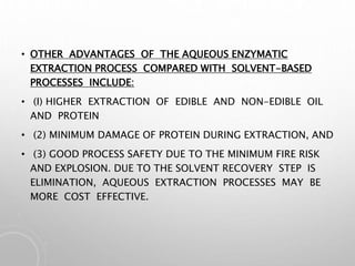 • OTHER ADVANTAGES OF THE AQUEOUS ENZYMATIC
EXTRACTION PROCESS COMPARED WITH SOLVENT-BASED
PROCESSES INCLUDE:
• (I) HIGHER EXTRACTION OF EDIBLE AND NON-EDIBLE OIL
AND PROTEIN
• (2) MINIMUM DAMAGE OF PROTEIN DURING EXTRACTION, AND
• (3) GOOD PROCESS SAFETY DUE TO THE MINIMUM FIRE RISK
AND EXPLOSION. DUE TO THE SOLVENT RECOVERY STEP IS
ELIMINATION, AQUEOUS EXTRACTION PROCESSES MAY BE
MORE COST EFFECTIVE.
 