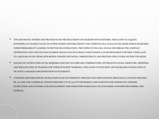 • THEENZYMATICHYDROLYSIS PROCESS ISTHE PRETREATMENT OFOILSEEDS WITHENZYMES. THISLEADSTOAQUICK
SOFTENINGOFOILSEED COATS.INOTHERWORDS,ENZYMES DIGEST THECOMPLEXCELLWALLSOFOILSEEDS WHICHINCREASES
THEIR PERMEABILITY LEADINGTOBETTER OILEXTRACTION.THEY OPENUPOILCELLWALLSANDBREAKTHECOMPLEX
LIPOPROTEINANDLIPO-POLYSACCHARIDE MOLECULES INTOSMALLPARTSWHICHCANBEPROCESSED FURTHER.THESE LEAD
TOARELEASE OFOILFROMLIPIDBODIES TRAPPEDBETWEEN CARBOHYDRATE ANDPROTEINSTRUCTURES WITHINTHESEEDS.
• ENZYMATICEXTRACTION OFOILREQUIRES CERTAINFACTORSLIKETEMPERATURE, OPTIMUMPHLEVELS,MOISTURE, GRINDING,
ANDREDUCED SIZEOFOILSEEDS FORTHEIREFFICIENT WORKING.THISLEADSTOEFFICIENT ANDINCREASED EXTRACTION OF
OILWITHAHIGHERCONCENTRATION OFNUTRIENTS.
• UTILIZINGENZYMES FOROILEXTRACTION ISANECO-FRIENDLY PROCESS THATREDUCES BOD(BIOLOGICALOXYGENDEMAND)
BY75%ANDCOD(CHEMICALOXYGENDEMAND) UPTO45%OFTHERESIDUE ANDWASTEWATER GENERATED. ENZYME
EXTRACTION ALSOLOWERSACIDDEVELOPMENT ANDOXIDATIONWHICHMAY OCCURDURINGFURTHERPROCESSING AND
STORAGE.
 