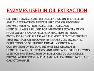 ENZYMES USED IN OIL EXTRACTION
• DIFFERENT ENZYMES ARE USED DEPENDING ON THE OILSEEDS
AND THE EXTRACTION PROCESS USED FOR OIL RECOVERY.
ENZYMES SUCH AS PROTEASES, CELLULASES, AND
HEMICELLULASES ARE USED FOR IMPROVED RECOVERY OF OIL
FROM SOLVENT AND EXPELLERS EXTRACTION METHODS.
PECTINASE AND CELLULASE ARE THE MOST EFFECTIVE ENZYMES
THAT INCREASE OIL RECOVERY BY NEARLY 20%. ENZYMATIC
EXTRACTION OF OIL SHOULD PRIMARILY CONTAIN A
COMBINATION OF SEVERAL ENZYMES LIKE CELLULASES,
HEMICELLULASES, PECTINASES, AND PROTEASES. OTHER ENZYMES
USED FOR THE EXTRACTION OF EDIBLE OILS COULD INCLUDE
POLYGALACTURONASE, ALPHA-AMYLASE, CARBOHYDRASES, AND
GALACTOMANASE.
 
