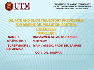 DEPARTMENT OF MARINE TECHNOLOGY
FACULTY OF MECHANICAL ENGINEERING
UNIVERSITI TEKNOLOGI MALAYSIA

OIL FATE AND SLICK TRAJECTORY PREDICTIONS
FOR MARINE OIL POLLUTION CONTROL
STRATEGIES
(MMK1180)
NAME :
MATRIC No. :

MOHAMMED ALI AL-MUHANDES
MM091250

SUPERVISORS :
BIN AHMAD

MAIN : ASSOC. PROF. DR. ZAMANI
CO. : DR. JASWAR

 