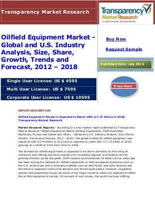 REPORT DESCRIPTION
Oilfield Equipment Market is Expected to Reach USD 117.37 Billion in 2018:
Transparency Market Research
Market Research Reports : According to a new market report published by Transparency
Market Research "Oilfield Equipment Market (Drilling Equipments, Field Production
Machinery, Pumps and Valves and Other) - Global and U.S. Industry Analysis, Size, Share,
Growth, Trends and Forecast, 2012 - 2018," the global market for oilfield equipment was
valued at USD 93.74 billion in 2012 and is expected to reach USD 117.37 billion in 2018,
growing at a CAGR of 3.8% from 2012 to 2018.
The demand for oilfield equipments is expected to be driven primarily by the rising oil
extraction and refining activities coupled with increasing regional consumption and its
growing demand across the globe. Shift towards unconventional oil fields such as shale gas
has been driving the demand for oilfield equipments in both developed economies such as
the U.S. and Europe and in emerging markets such as Asia Pacific and Latin America and
this trend is expected to drive the demand over the forecast period. However, regulatory
policies and geopolitical issues are some of the major concerns which are expected to affect
the oil field equipments market. On account of such issues, the world has been shifting
Transparency Market Research
Oilfield Equipment Market -
Global and U.S. Industry
Analysis, Size, Share,
Growth, Trends and
Forecast, 2012 – 2018
Single User License: US $ 4595
Multi User License: US $ 7595
Corporate User License: US $ 10595
Buy Now
Request Sample
Published Date: July 2013
73 Pages Report
 