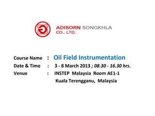 Course Name   : Oil Field Instrumentation
Date & Time   :   3 - 8 March 2013 ; 08.30 - 16.30 hrs.
Venue         :   INSTEP Malaysia Room AE1-1
                   Kuala Terengganu, Malaysia
 