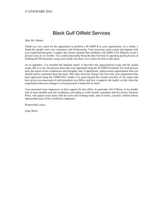 © LIVEWARE 2010
Black Gulf Oilfield Services
Dear Ms. Subaru,
Thank you very much for the opportunity to perform a SCAMPI B in your organization. As a whole, I
found the people were very responsive and forthcoming. Your processes seem sound and aligned with
your organizational goals. I support the current calendar that schedules a SCAMPI A for Maturity Level 3
process areas in six months. You could conceivably bring the date forward, by speeding up the process of
building the PII document, using more hands, but there is no reason for that to take place.
As an appendix, I’ve included the habitual report. It describes the organizational scope and the model
scope, this is to say, the process areas that were appraised using the SCAMPI B method. For each process
area, the report covers weaknesses and strengths, and, if appropriate, improvement opportunities that you
should read as comments from the team. This time, however, being it the first time your organization has
been appraised using the CMMI-SVC model, I’ve gone beyond the normal structure of our report and
have given you anaccount of each procedure you follow and how it supports the model, so that when the
organization discusses changes to your processes it keeps this in mind.
Your personnel were impressive in their support for this effort. In particular, Pat O’Brien, in his double
role as team member and site coordinator, providing us with victuals, anecdotes and fun stories; Suzanne
Perez, who graces every team with her poise and winning smile, and of course, yourself, without whose
sponsorship none of this would have happened.
Respectfully yours,
Jorge Boria.
 