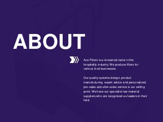 Ace Filters is a renowned name in the
hospitality industry. We produce filters for
various food businesses.
Our quality systems design, product
manufacturing, expert advice and personalized
pre-sales and after-sales service is our selling
point. We have our specialist raw material
suppliers who are recognized as leaders in their
field.
ABOUT
 