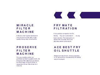 M I R A C L E
F I L T E R
M A C H I N E
It filters to the highest standard 4
microns and comes with a high-
quality heavy-duty construction.
P R O S E R V E
F I L T E R
M A C H I N E
For your existing units, our
professional team supplies both, the
Proserve Filter Machine as well as
the filter bags. It has 50 litres of
capacity and can filter down to 4
microns.
F R Y M A T E
F I L T R A T I O N
It is a perfect companion for Oil
Handy. You can customise it to any
fryer vat size. The best part is, it
cleans the oil easily due to its
stainless-steel construction.
A C E B E S T F R Y
O I L S H U T T L E
Made from aluminium, it has a capacity
of 37 litres and is considered to be safest
way to transport.
 