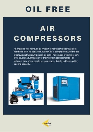 OIL FREE
AIR
COMPRESSORS
As implied by its name, an oil free air compressor is one that does
not utilise oil in its operation. Rather, air is compressed with the use
of screws and without using an oil seal. These types of compressors
offer several advantages over their oil using counterparts. For
instance, they are generally less expensive, thanks to their smaller
size and capacity.
 